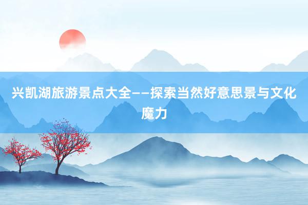 兴凯湖旅游景点大全——探索当然好意思景与文化魔力