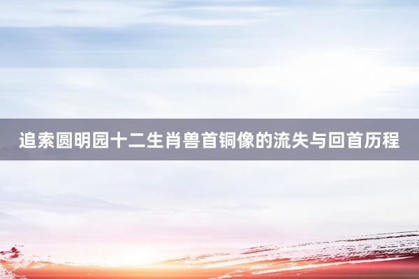 追索圆明园十二生肖兽首铜像的流失与回首历程