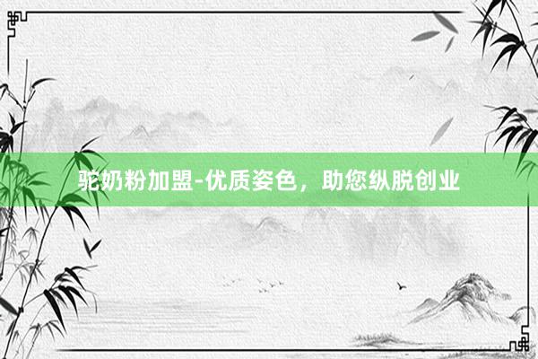 驼奶粉加盟-优质姿色，助您纵脱创业