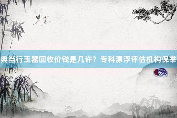 典当行玉器回收价钱是几许？专科漂浮评估机构保举